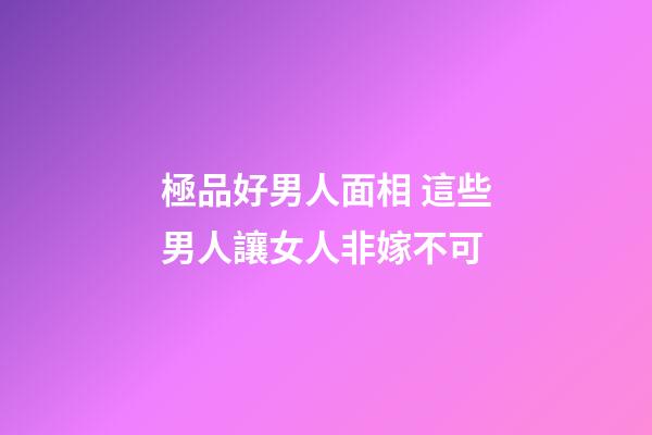 極品好男人面相 這些男人讓女人非嫁不可